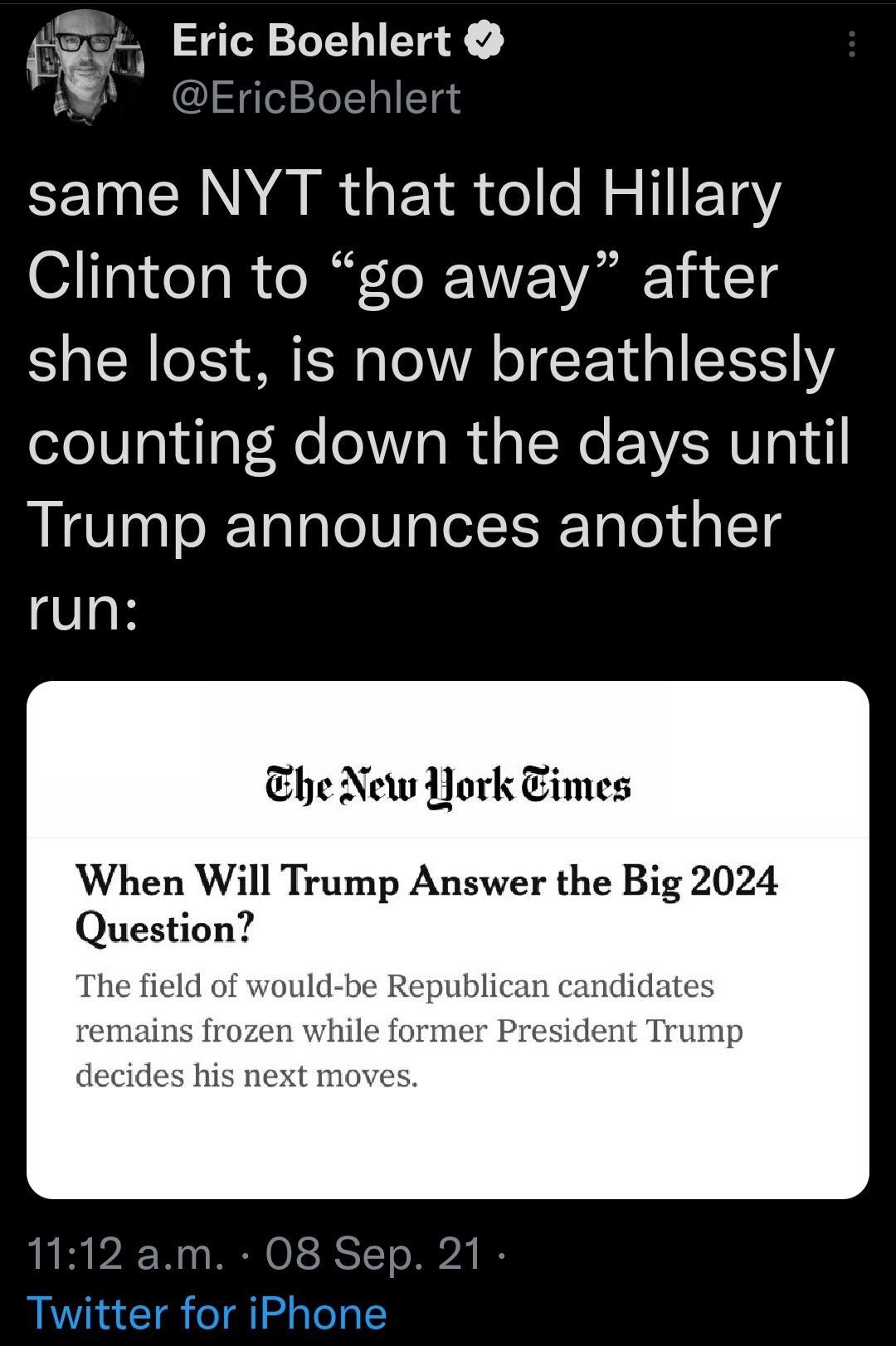 r Eric Boehlert A EricBoehlert same NYT that told Hillary Clinton to go away after she lost is now breathlessly ololWalulaV Ne ol Vs Iu o l We EEVERU gd Trump announces another run Ehe New York Eimes When Will Trump Answer the Big 2024 Question The field of would be Republican candidates remains frozen while former President Trump decides his next moves 1112 am 08 Sep 21