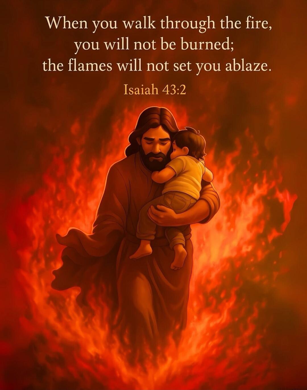 When you walk through the fire, you will not be burned; the flames will not set you ablaze. Isaiah 43:2