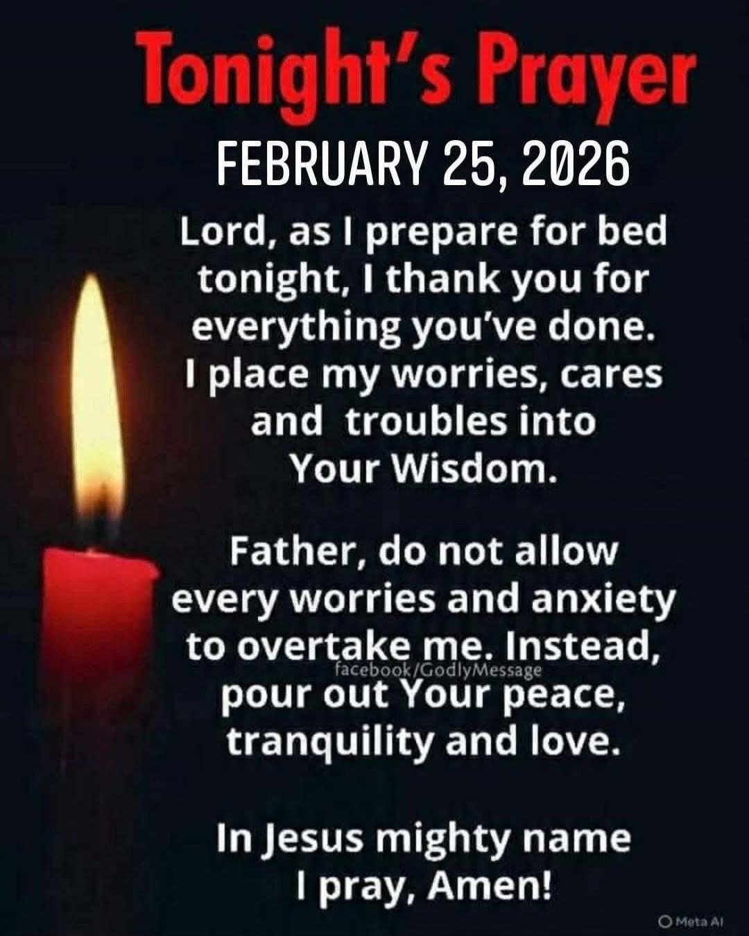 Tonight's Prayer
FEBRUARY 25, 2026

Lord, as I prepare for bed tonight, I thank you for everything you've done. I place my worries, cares and troubles into Your Wisdom.

Father, do not allow every worries and anxiety to overtake me. Instead, pour out Your peace, tranquility and love.

In Jesus mighty name I pray, Amen!