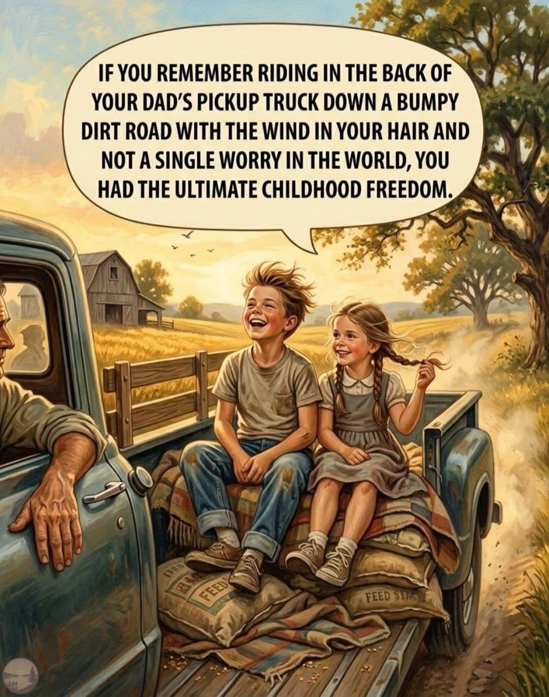 IF YOU REMEMBER RIDING IN THE BACK OF YOUR DAD'S PICKUP TRUCK DOWN A BUMPY DIRT ROAD WITH THE WIND IN YOUR HAIR AND NOT A SINGLE WORRY IN THE WORLD, YOU HAD THE ULTIMATE CHILDHOOD FREEDOM.