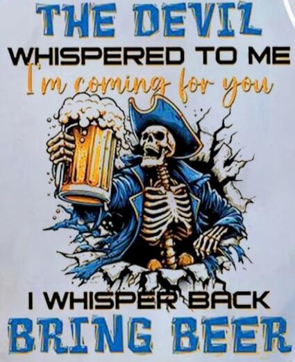THE DEVIL WHISPERED TO ME I'm coming for you I WHISPER BACK BRING BEER