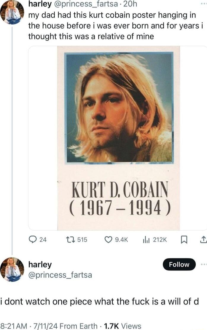 harley princess_fartsa 20h my dad had this kurt cobain poster hanging in the house before i was ever born and for years i thought this was a relative of mine KURT DCOBAIN 1967 1994 Qaa 1515 Q 94k W2k harley princess_fartsa i dont watch one piece what the fuck is a will of d 821AM 71124 From Earth 17K Views