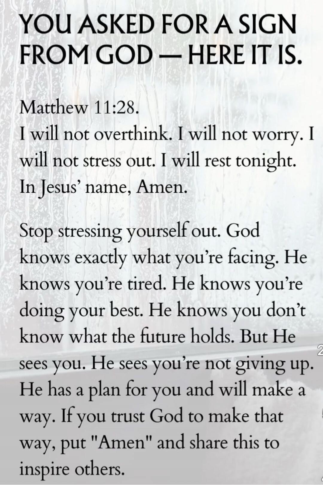 YOU ASKED FOR A SIGN FROM GOD — HERE IT IS.
Matthew 11:28.
I will not overthink. I will not worry. I will not stress out. I will rest tonight.
In Jesus’ name, Amen.

Stop stressing yourself out. God knows exactly what you’re facing. He knows you’re tired. He knows you’re doing your best. He knows you don’t know what the future holds. But He sees yo