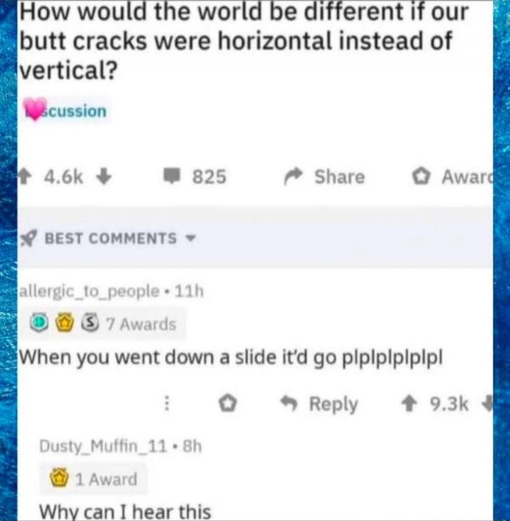How would the world be different if our butt cracks were horizontal instead of vertical? When you went down a slide it'd go plplplplplpl. Why can I hear this.