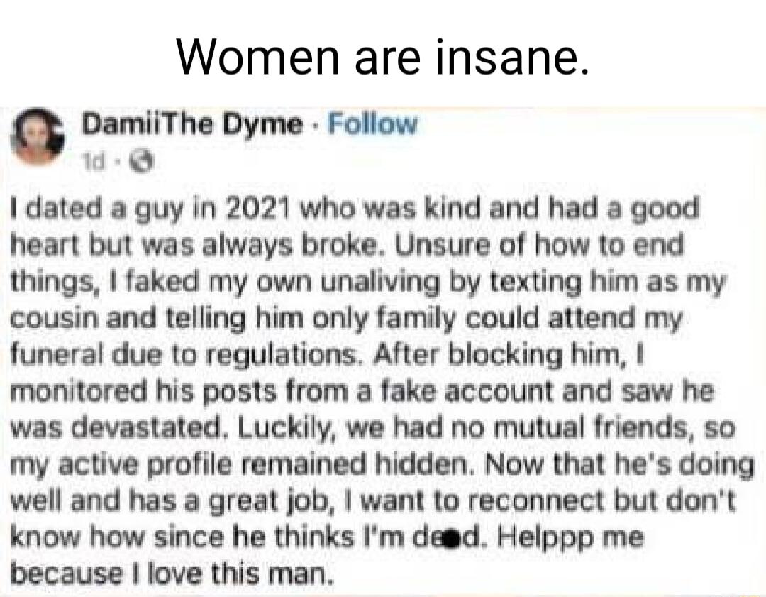 Women are insane DamiiThe Dyme Follow dated a guy in 2021 who was kind and had a good heart but was always broke Unsure of how to end things faked my own unaliving by texting him as my cousin and telling him only family could attend my funeral due to regulations After blocking him monitored his posts from a fake account and saw he was devastated Luckily we had no mutual friends so my active profil