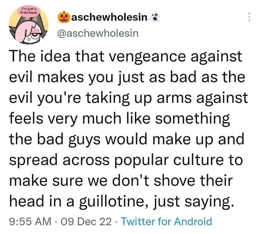 B i aschewholesin aschewholesin The idea that vengeance against evil makes you just as bad as the evil youre taking up arms against feels very much like something the bad guys would make up and spread across popular culture to make sure we dont shove their head in a guillotine just saying 955 AM 09 Dec 22 Twitter for Android