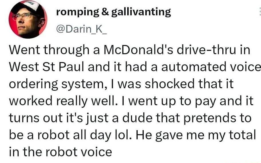 romping gallivanting Darin K_ Went through a McDonalds drive thru in West St Paul and it had a automated voice ordering system was shocked that it worked really well went up to pay and it turns out its just a dude that pretends to be a robot all day lol He gave me my total in the robot voice