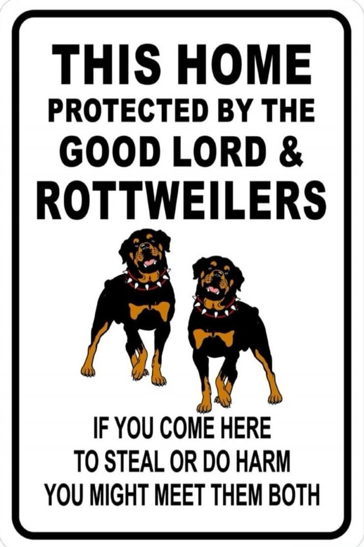 THIS HOME PROTECTED BY THE GOOD LORD & ROTTWEILERS IF YOU COME HERE TO STEAL OR DO HARM YOU MIGHT MEET THEM BOTH