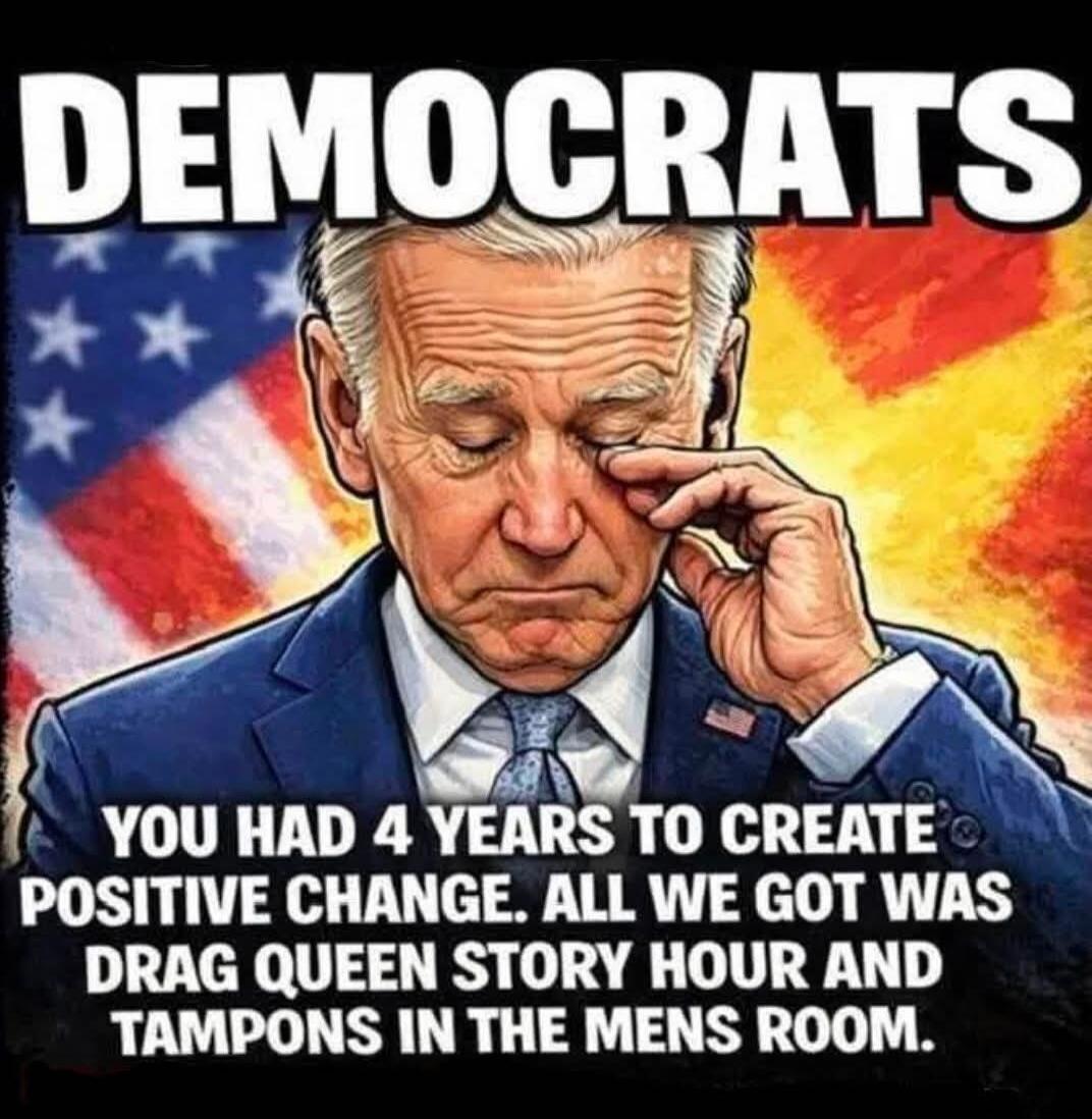 DEMOCRATS YOU HAD 4 YEARS TO CREATE POSITIVE CHANGE. ALL WE GOT WAS DRAG QUEEN STORY HOUR AND TAMPONS IN THE MENS ROOM.