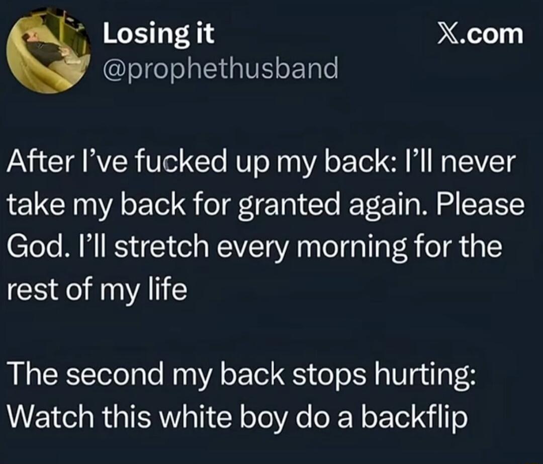 After I’ve fucked up my back: I’ll never take my back for granted again. Please God. I’ll stretch every morning for the rest of my life

The second my back stops hurting: Watch this white boy do a backflip