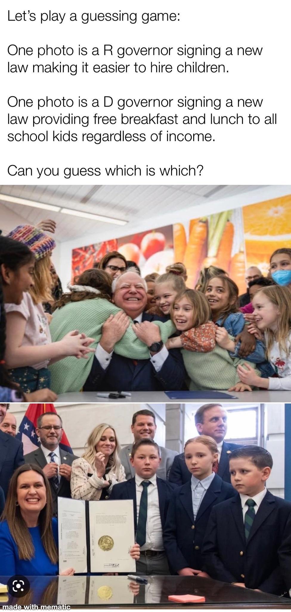 Lets play a guessing game One photo is a R governor signing a new law making it easier to hire children One photo is a D governor signing a new law providing free breakfast and lunch to all school kids regardless of income Can you guess which is which