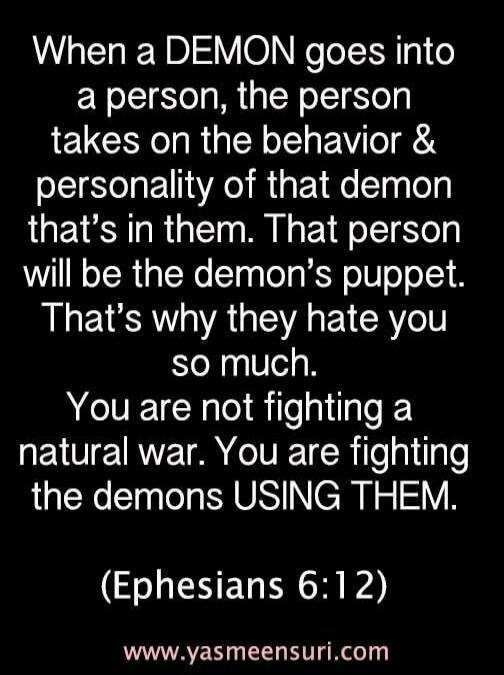 When a DEMON goes into a person, the person takes on the behavior & personality of that demon that's in them. That person will be the demon's puppet. That's why they hate you so much. You are not fighting a natural war. You are fighting the demons USING THEM. (Ephesians 6:12) www.yasmeensuri.com