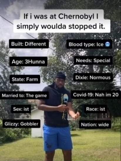 If i was at Chernobyl simply woulda stopped it w 2 Built Different Blood type Ice Needs Special ST YA Dixie Normous 4 2y Age 3Hunna State Farm 4 oy Married to The game 0 Covid 19 Nah im 20 bl T T Sex ist 28 Race ist A Glizzy Gobbler 5 Nation wide