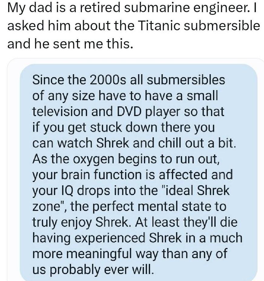 My dad is a retired submarine engineer asked him about the Titanic submersible and he sent me this Since the 2000s all submersibles of any size have to have a small television and DVD player so that if you get stuck down there you can watch Shrek and chill out a bit As the oxygen begins to run out your brain function is affected and your 1Q drops into the ideal Shrek zone the perfect mental state 