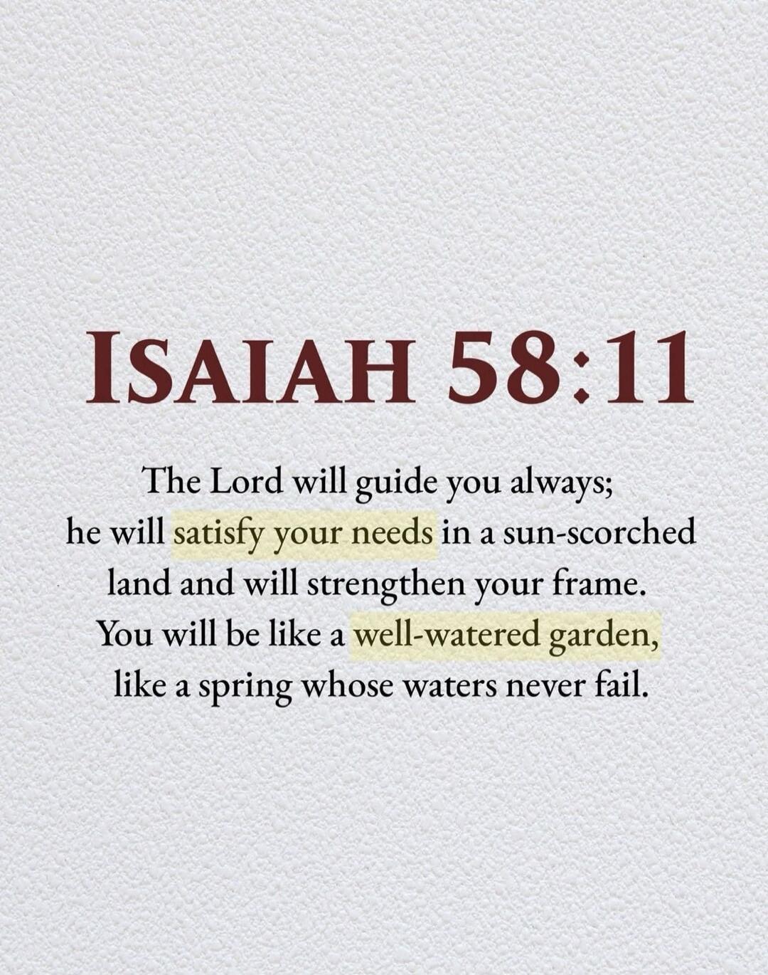 ISAIAH 58:11 The Lord will guide you always; he will satisfy your needs in a sun-scorched land and will strengthen your frame. You will be like a well-watered garden, like a spring whose waters never fail.