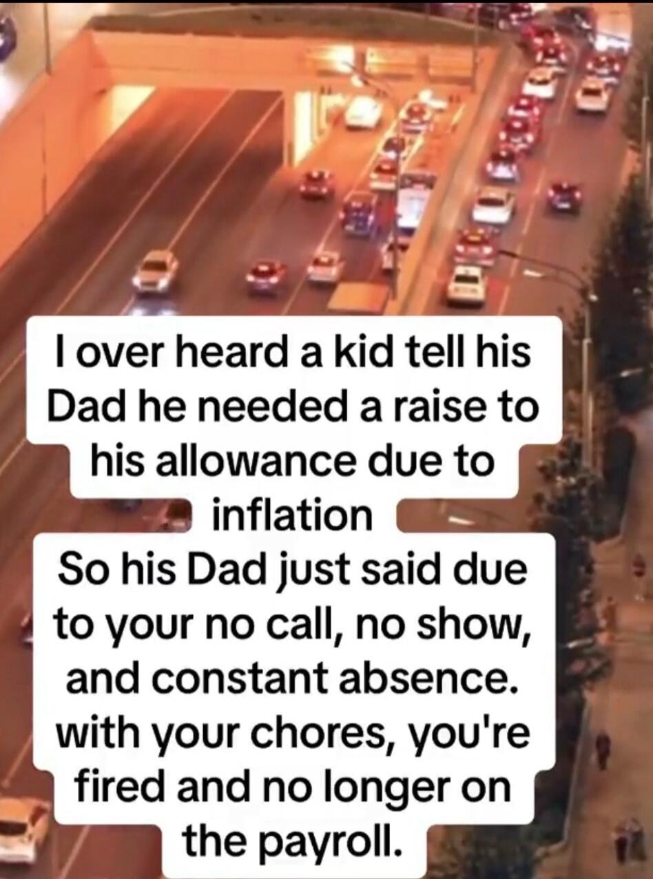 I over heard a kid tell his Dad he needed a raise to his allowance due to inflation So his Dad just said due to your no call, no show, and constant absence. with your chores, you're fired and no longer on the payroll.