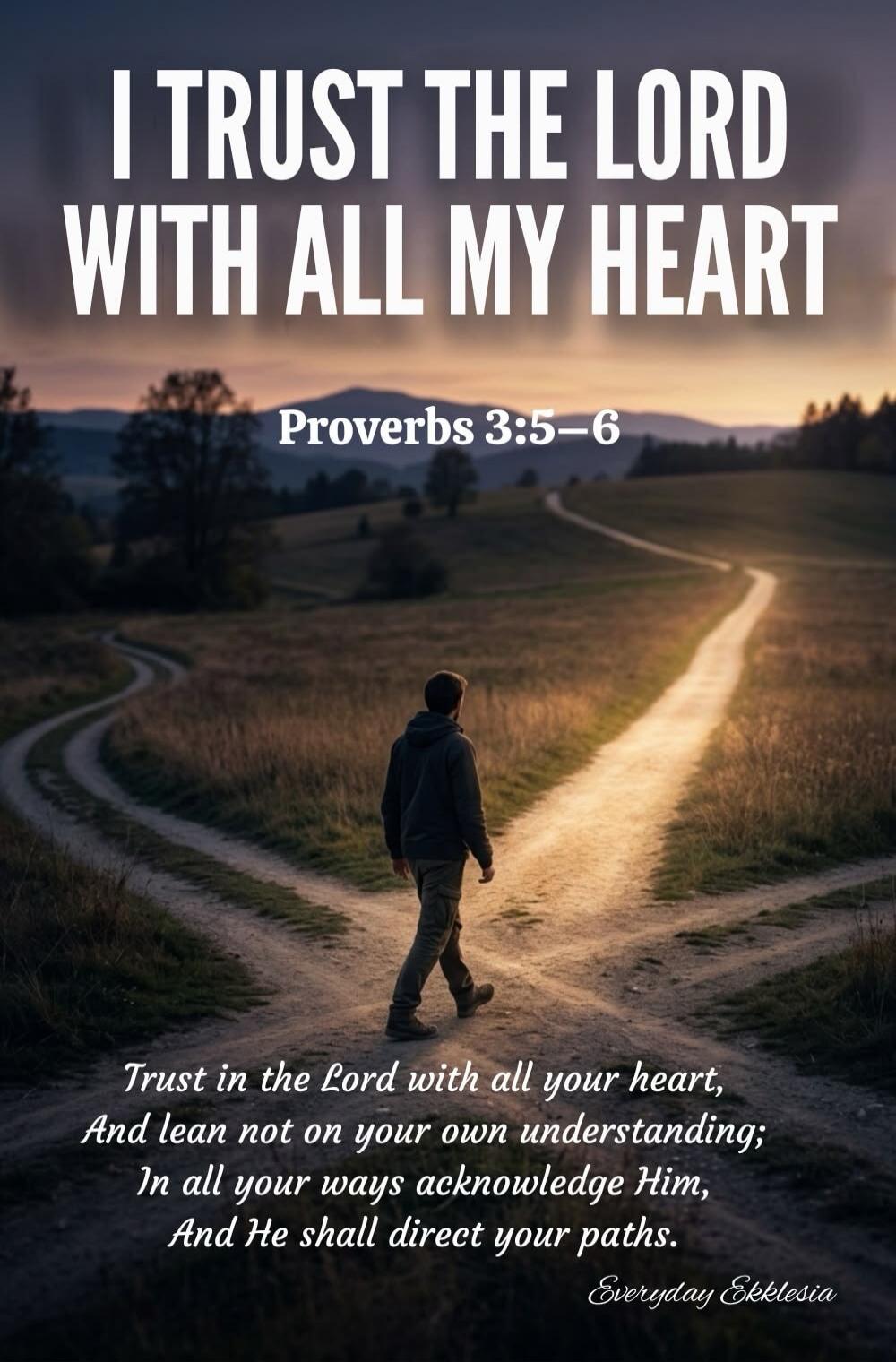 I TRUST THE LORD WITH ALL MY HEART Proverbs 3:5-6 Trust in the Lord with all your heart, And lean not on your own understanding; In all your ways acknowledge Him, And He shall direct your paths. Everyday Ekklesia