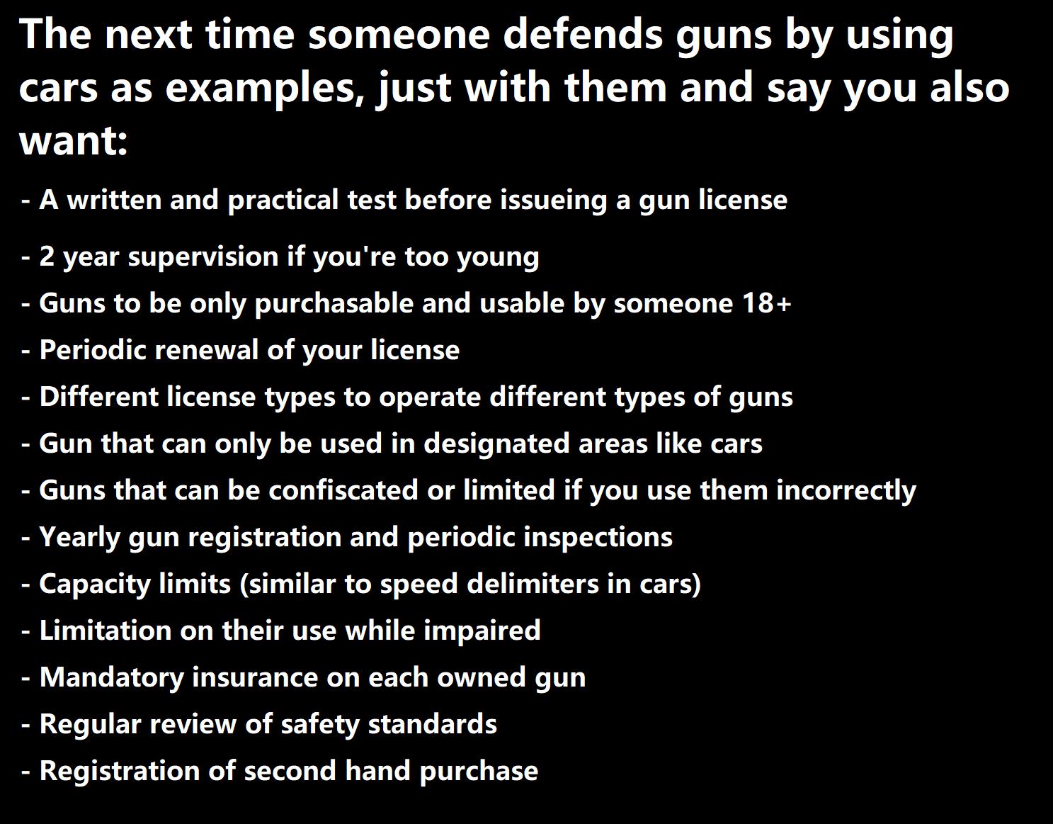 The next time someone defends guns by using cars as examples just with them and say you also want A written and practical test before issucing a gun license 2 year supervision if youre too young Guns to be only purchasable and usable by someone 18 Periodic renewal of your license Different license types to operate different types of guns Gun that can only be used in designated areas like cars Guns