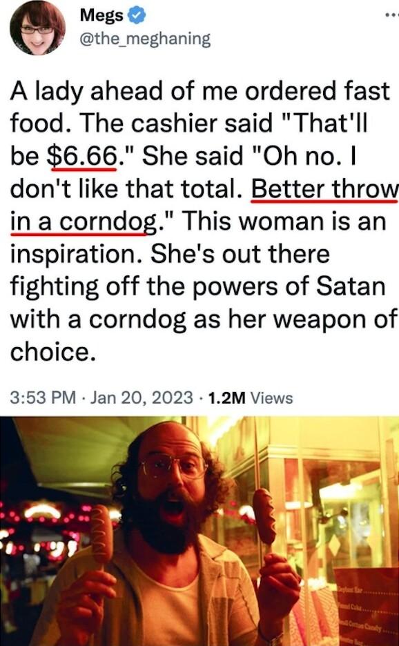 Megs the_meghaning A lady ahead of me ordered fast food The cashier said Thatll be 666 She said Oh no dont like that total Better throw in a corndog This woman is an inspiration Shes out there fighting off the powers of Satan with a corndog as her weapon of choice 353 PM Jan 20 2023 12M Views