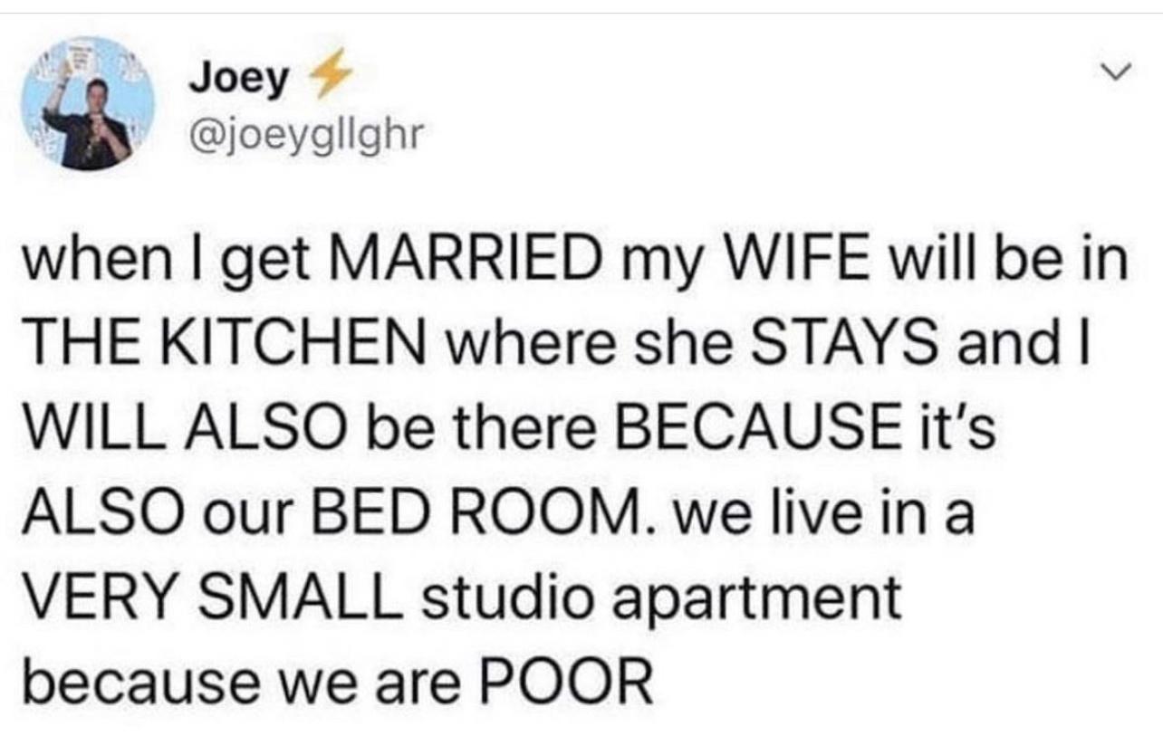 when get MARRIED my WIFE will be in THE KITCHEN where she STAYS and WILL ALSO be there BECAUSE its ALSO our BED ROOM we live ina VERY SMALL studio apartment because we are POOR