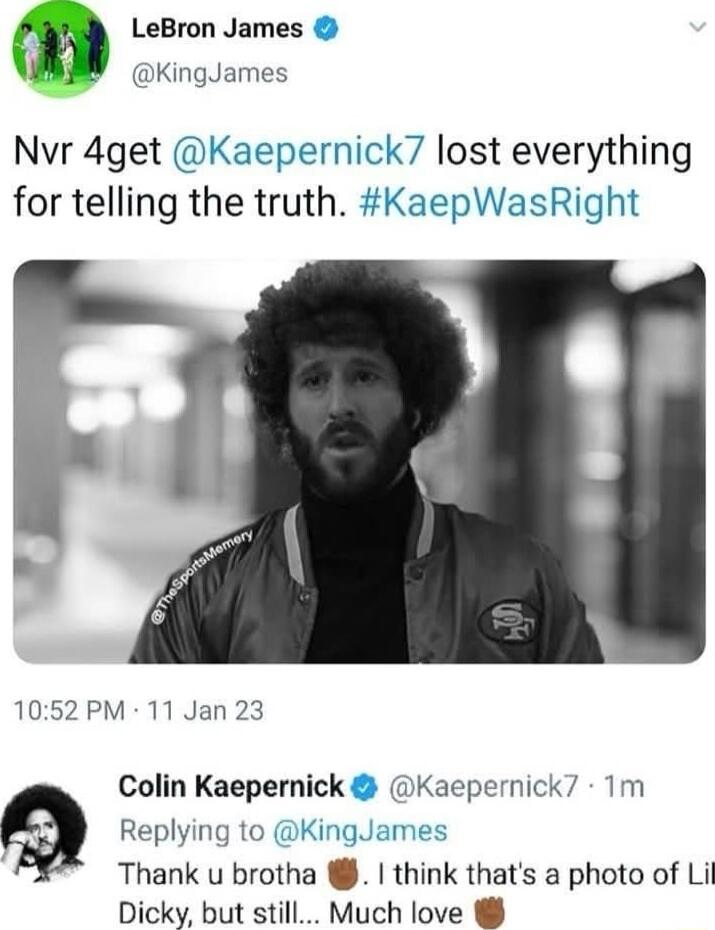 m LeBron James B ingiames Nvr 4get Kaepernick lost everything for telling the truth KaepWasRight 1052PM 11 Jan 23 Colin Kaepernick Kaepernick7 1m Replying to KingJames Thank u brotha think thats a photo of Lil Dicky but still Much love