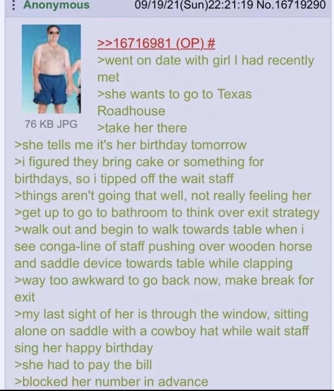 091921Sunze 19 No16719290 2216716981 OP went on date with girl had recently met she wants to go to Texas Roadhouse T6KBJPG take her there she tells me its her birthday tomorrow i figured they bring cake or something for birthdays so i tipped off the wait staff things arent going that well not really feeling her get up to go to bathroom to think over exit strategy walk out and begin to walk towards