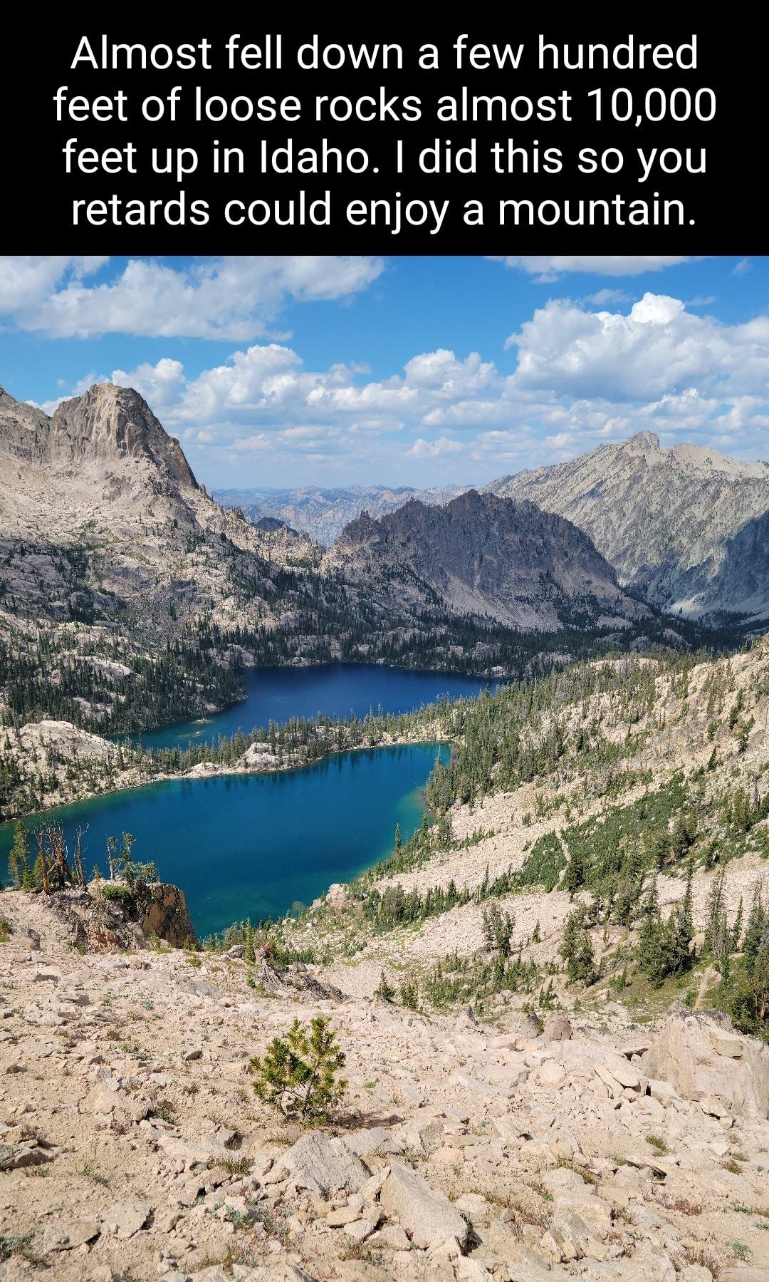 Almost fell down a few hundred feet of loose rocks almost 10000 feet up in Idaho did this so you retards could enjoy a mountain