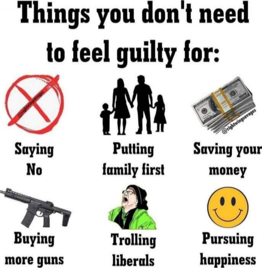 Things you don't need to feel guilty for:
Saying No
Putting family first
Saving your money
Buying more guns
Trolling liberals
Pursuing happiness