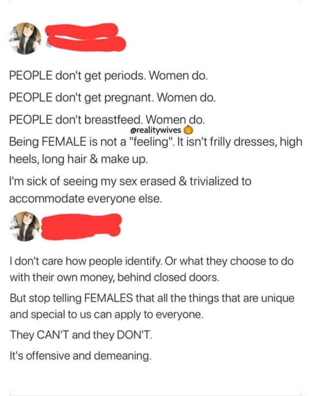 PEOPLE dont get periods Women do PEOPLE dont get pregnant Women do PEOPLE dont breastfeed Women do oreali o tywives Being FEMALE is not a feeling It isnt frilly dresses high heels long hair make up Im sick of seeing my sex erased trivialized to accommodate everyone else o I dont care how people identify Or what they choose to do with their own money behind closed doors But stop telling FEMALES tha
