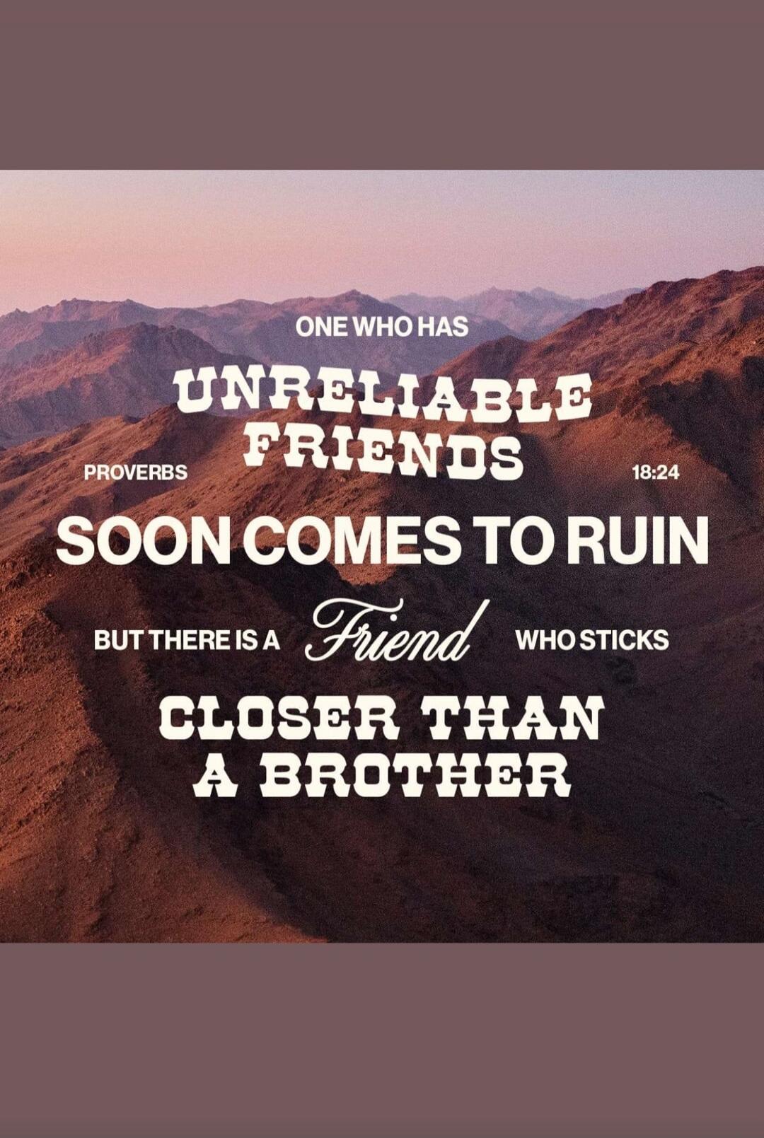 One who has unreliable friends soon comes to ruin, but there is a friend who sticks closer than a brother. Proverbs 18:24