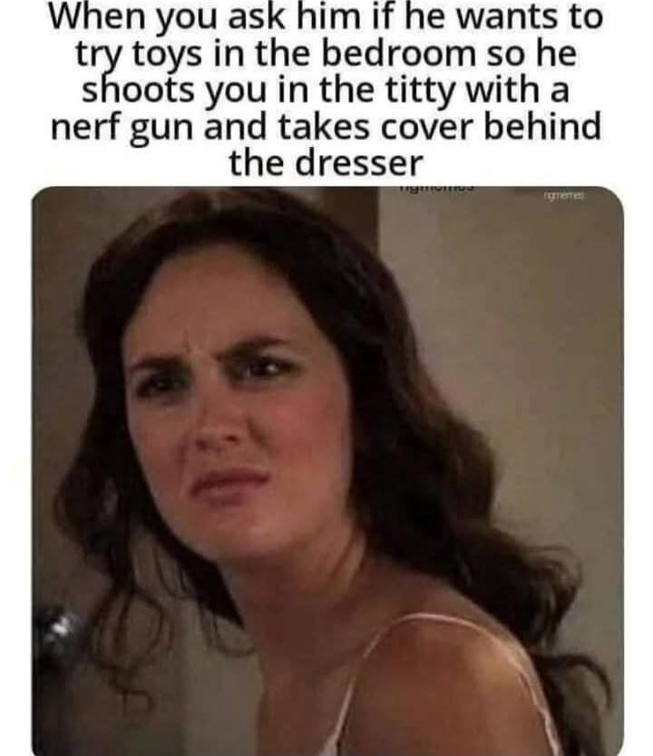 When you ask him if he wants to try toys in the bedroom so he shoots you in the titty with a nerf gun and takes cover behind the dresser