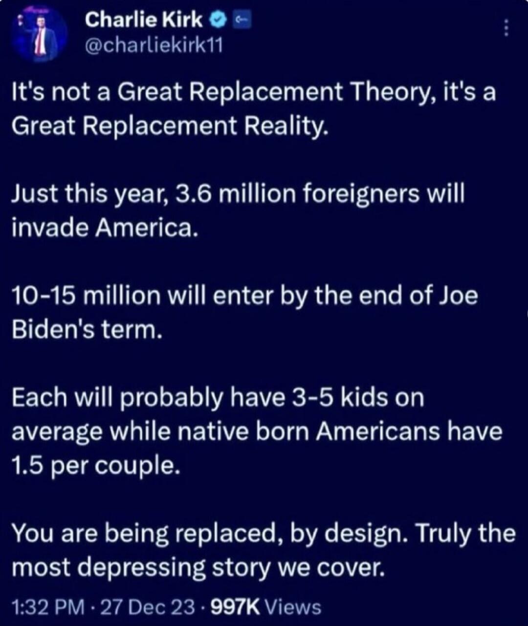 It's not a Great Replacement Theory, it's a Great Replacement Reality.\nJust this year, 3.6 million foreigners will invade America.\n10-15 million will enter by the end of Joe Biden's term.\nEach will probably have 3-5 kids on average while native born Americans have 1.5 per couple.\nYou are being replaced, by design. Truly the most depressing stor
