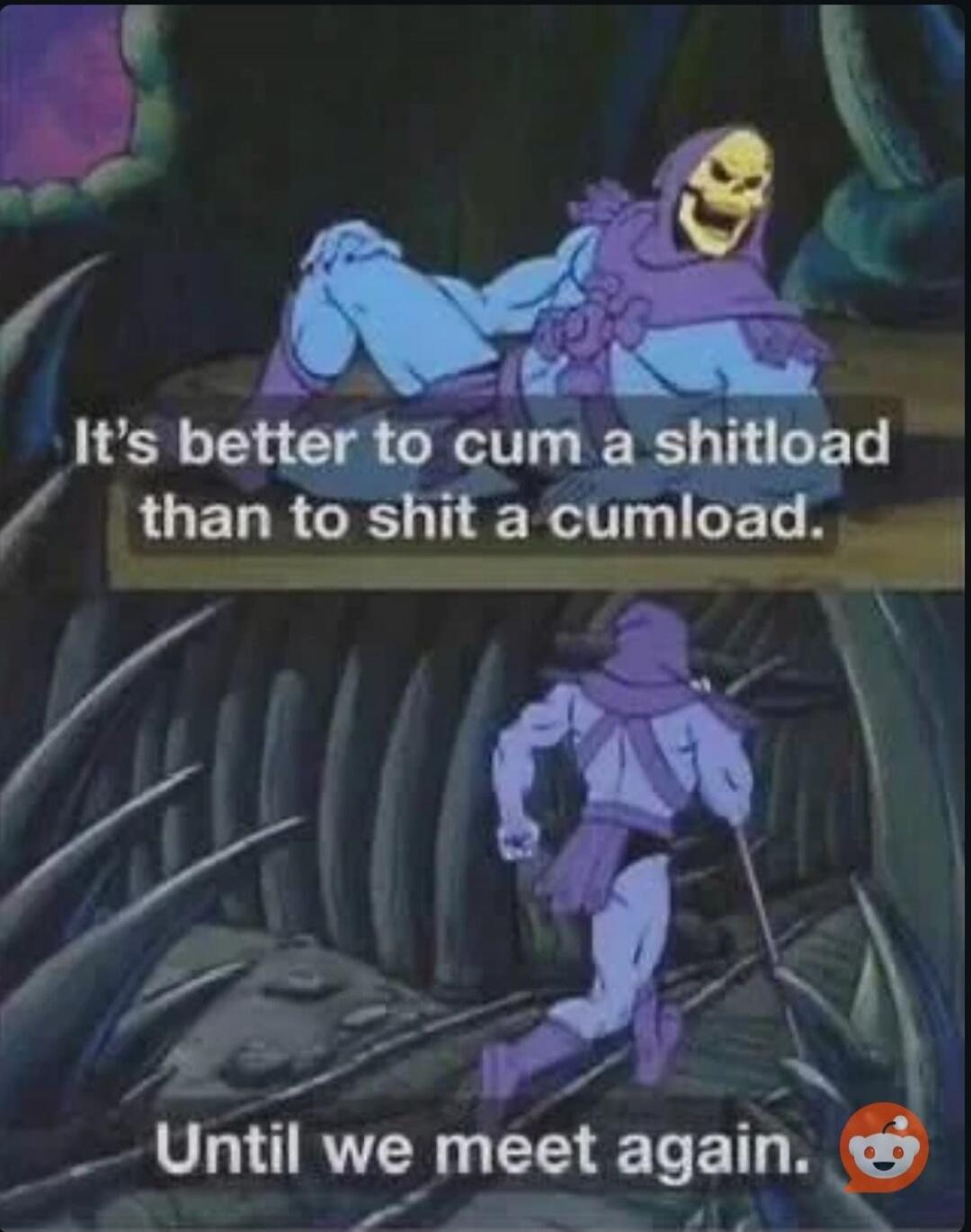 It's better to cum a shitload than to shit a cumload. Until we meet again.