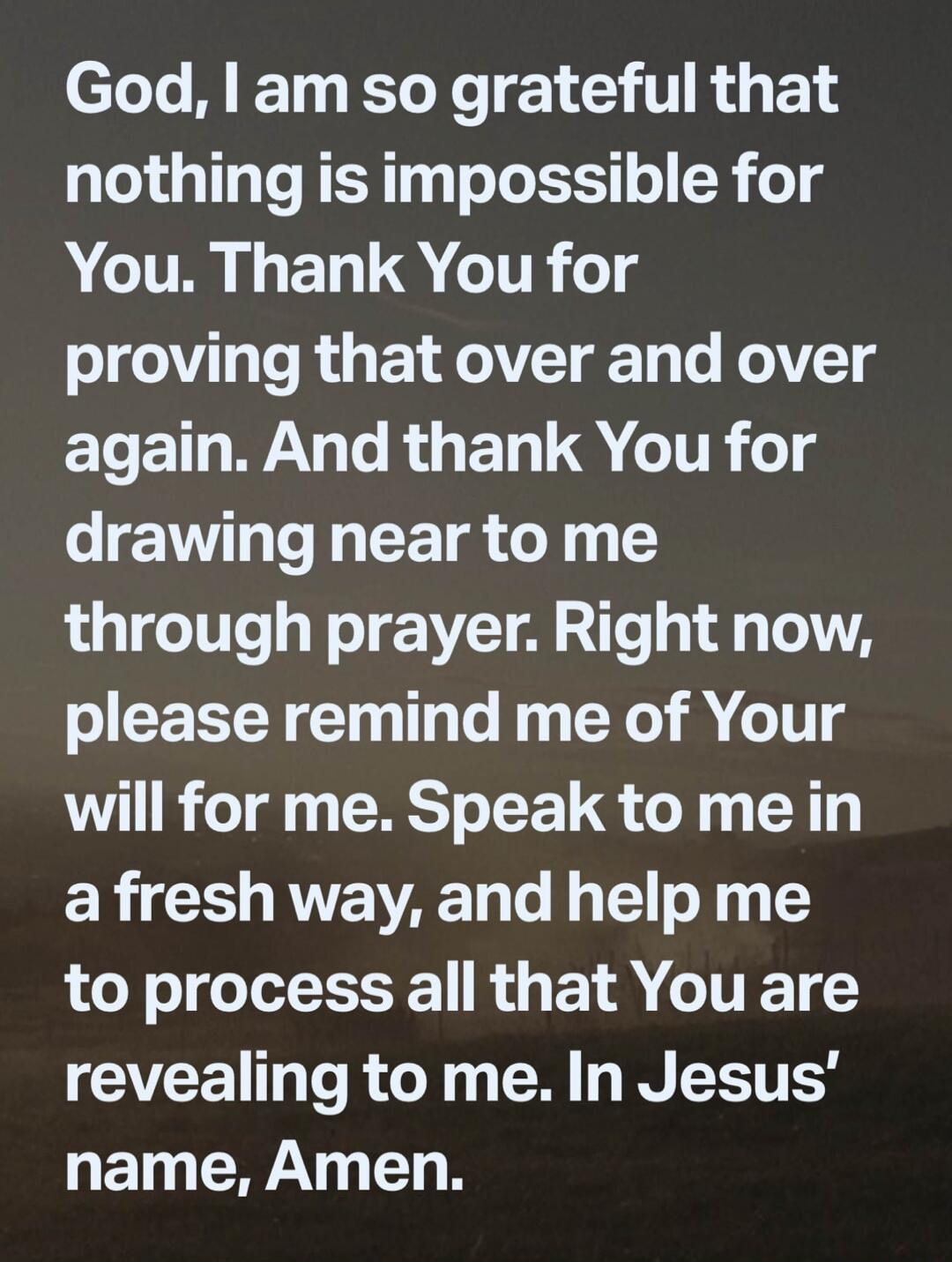God, I am so grateful that nothing is impossible for You. Thank You for proving that over and over again. And thank You for drawing near to me through prayer. Right now, please remind me of Your will for me. Speak to me in a fresh way, and help me to process all that You are revealing to me. In Jesus' name, Amen.