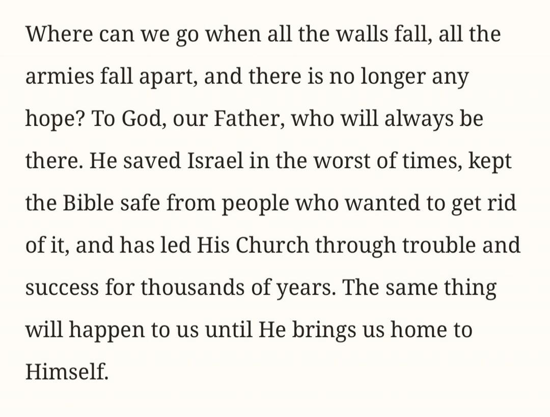 Where can we go when all the walls fall, all the armies fall apart, and there is no longer any hope? To God, our Father, who will always be there. He saved Israel in the worst of times, kept the Bible safe from people who wanted to get rid of it, and has led His Church through trouble and success for thousands of years. The same thing will happen t