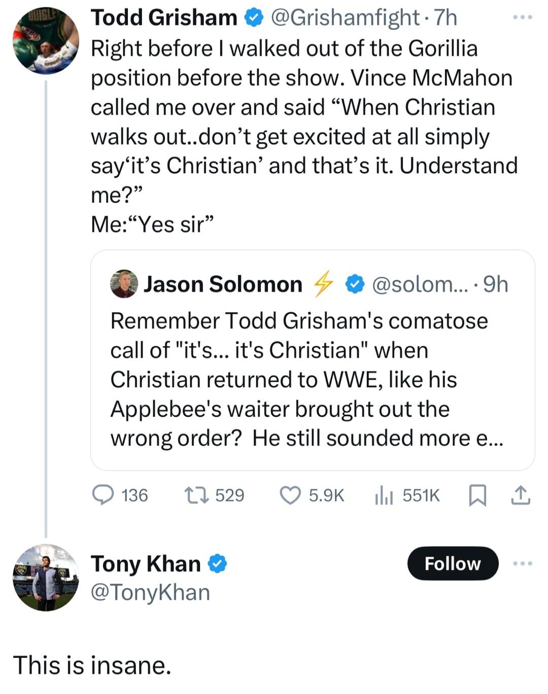 Todd Grisham Grishamfight 7h Right before walked out of the Gorillia position before the show Vince McMahon called me over and said When Christian walks outdont get excited at all simply sayits Christian and thats it Understand me MeYes sir Jason Solomon solom 9h Remember Todd Grishams comatose call of its Christian when Christian returned to WWE like his Applebees waiter brought out the wrong ord