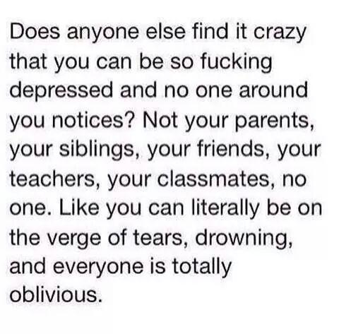 Does anyone else find it crazy that you can be so fucking depressed and no one around you notices Not your parents your siblings your friends your teachers your classmates no one Like you can literally be on the verge of tears drowning and everyone is totally oblivious