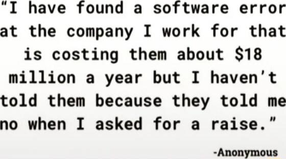 I have found a software error at the company I work for that is costing them about 18 million a year but I havent told them because they told me no when I asked for a raise Anonymous