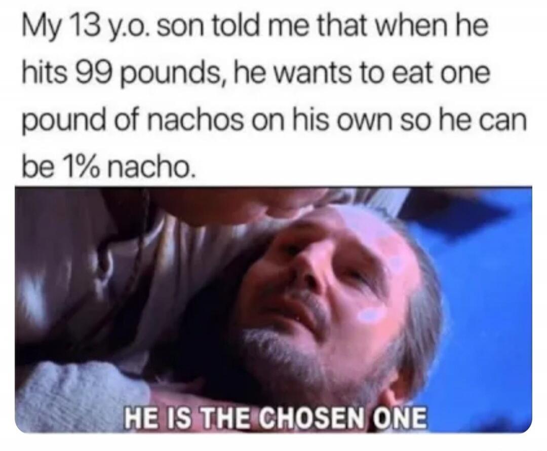 My 13 y.o. son told me that when he hits 99 pounds, he wants to eat one pound of nachos on his own so he can be 1% nacho. HE IS THE CHOSEN ONE