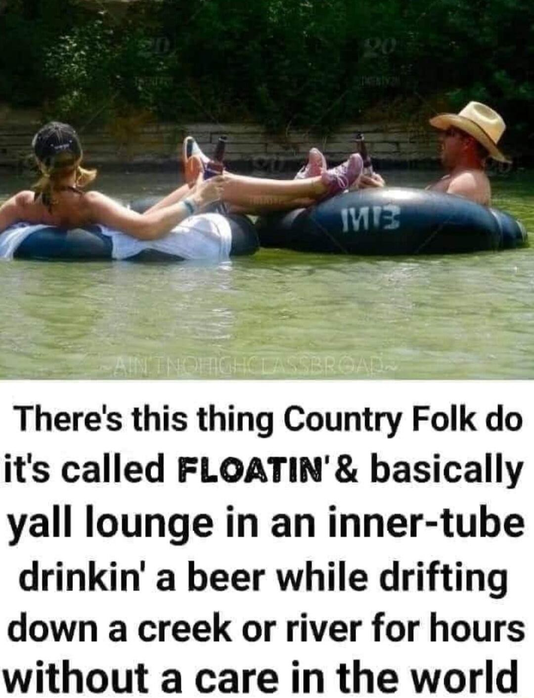 Theres this thing Country Folk do its called FLOATIN basically yall lounge in an inner tube drinkin a beer while drifting down a creek or river for hours without a care in the world
