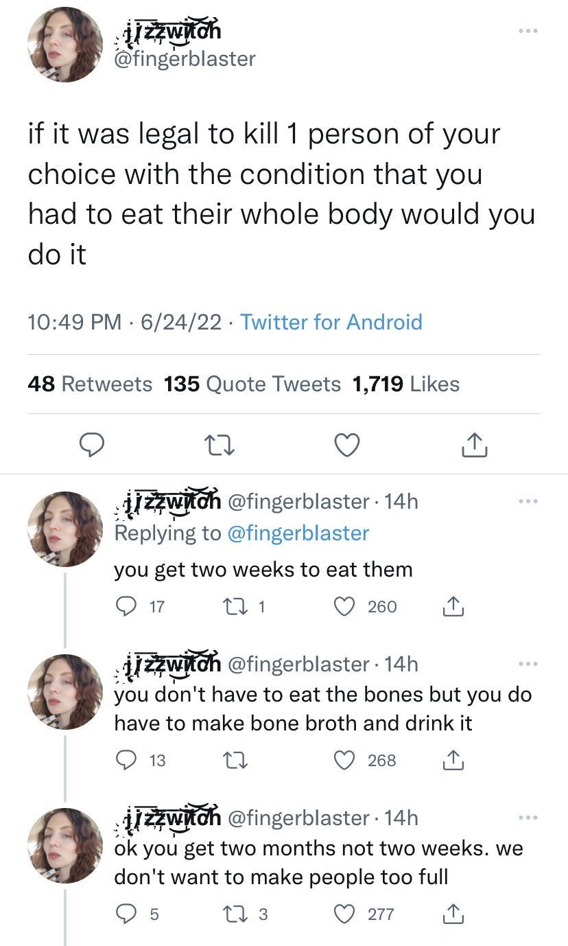 NEl fingerblaster if it was legal to kill 1 person of your choice with the condition that you had to eat their whole body would you doit 1049 PM 62422 Twitter for Android 48 Retweets 135 Quote Tweets 1719 Likes 9 o Q e TZPWHoh fingerblaster 14h Replying to fingerblaster you get two weeks to eat them Q1 Q 260 IZAWiGh fingerblaster 14h you dont have to eat the bones but you do have to make bone brot