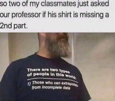So two of my classmates just asked our professor if his shirt is missing a 2nd part. There are two types of people in this world: 1) Those who can extrapolate from incomplete data