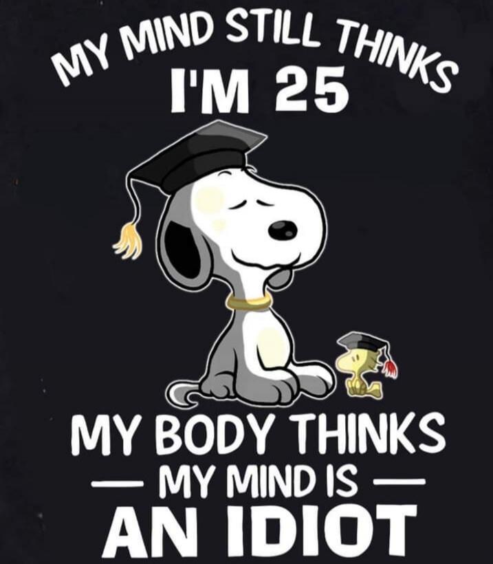 MY MIND STILL THINKS I'M 25
MY BODY THINKS MY MIND IS AN IDIOT