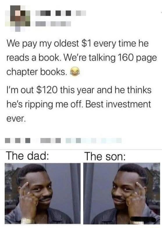 E We pay my oldest 1 every time he reads a book Were talking 160 page chapter books Im out 120 this year and he thinks hes ripping me off Best investment ever The dad The son