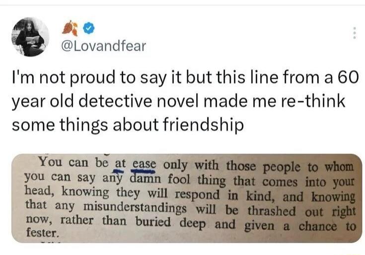 I'm not proud to say it but this line from a 60 year old detective novel made me re-think some things about friendship. You can be at ease only with those people to whom you can say any damn fool thing that comes into your head, knowing they will respond in kind, and knowing that any misunderstandings will be thrashed out right now, rather than bur