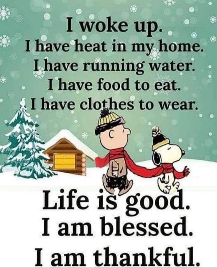 I woke up. I have heat in my home. I have running water. I have food to eat. I have clothes to wear. Life is good. I am blessed. I am thankful.
