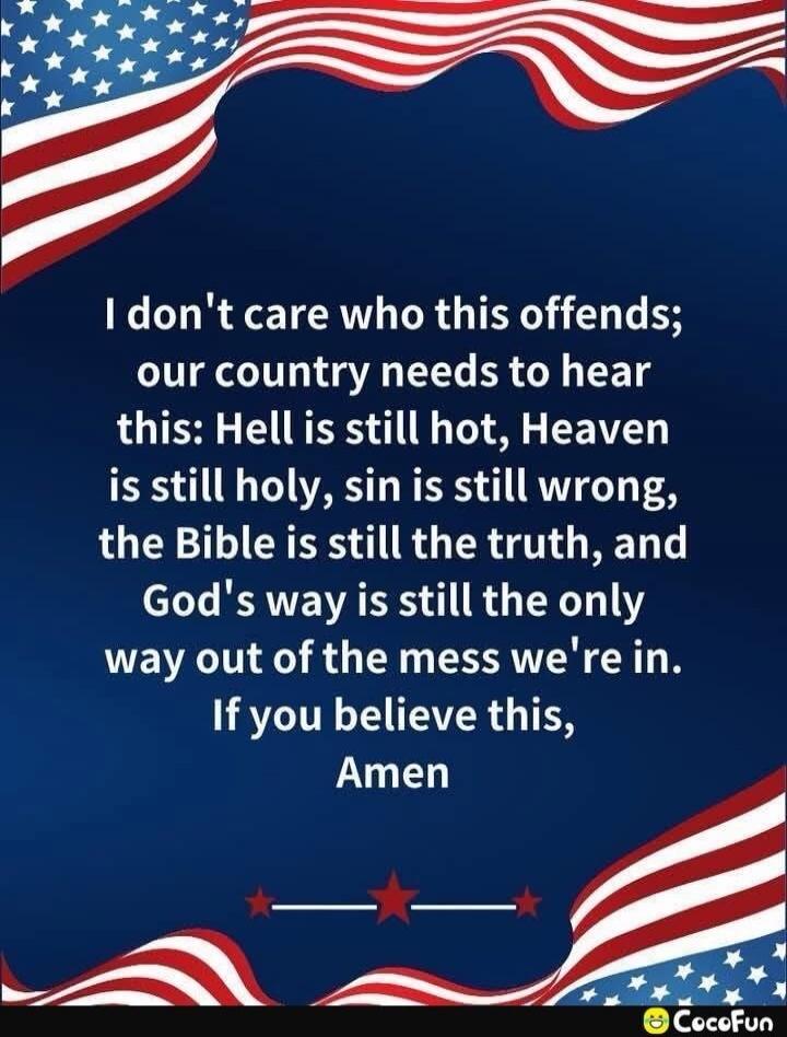 I don't care who this offends; our country needs to hear this: Hell is still hot, Heaven is still holy, sin is still wrong, the Bible is still the truth, and God's way is still the only way out of the mess we're in. If you believe this, Amen