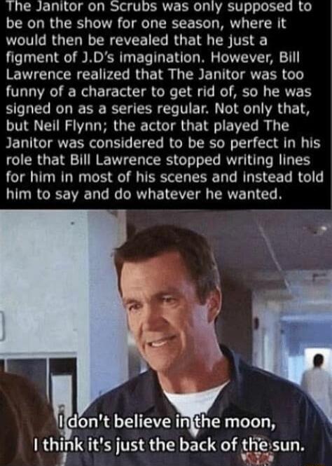 The Janitor on SCrubs was only supposed to be on the show for one season where it LCIGRGER RN VR G RGET E TH figment of Ds imagination However Bill Lawrence realized that The Janitor was too funny of a character to get rid of so he was signed on as a series regular Not only that but Neil Flynn the actor that played The Janitor was considered to be so perfect in his role that Bill Lawrence stopped 