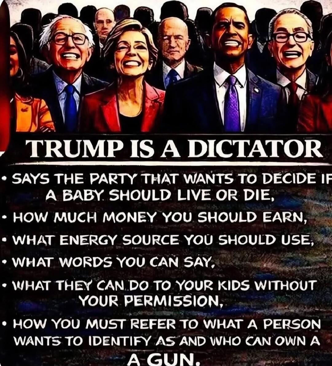TRUMP IS A DICTATOR. SAYS THE PARTY THAT WANTS TO DECIDE IF A BABY SHOULD LIVE OR DIE, HOW MUCH MONEY YOU SHOULD EARN, WHAT ENERGY SOURCE YOU SHOULD USE, WHAT WORDS YOU CAN SAY, WHAT THEY CAN DO TO YOUR KIDS WITHOUT YOUR PERMISSION, HOW YOU MUST REFER TO WHAT A PERSON WANTS TO IDENTIFY AS AND WHO CAN OWN A GUN.