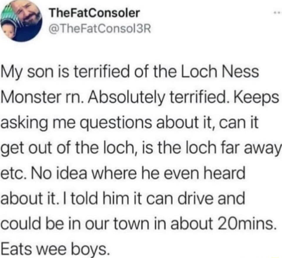 TheFatConsoler TheFatConsol3R My son is terrified of the Loch Ness Monster rn Absolutely terrified Keeps asking me questions about it can it get out of the loch is the loch far away etc No idea where he even heard about it told him it can drive and could be in our town in about 20mins Eats wee boys